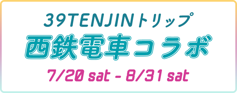 39TENJINトリップ 西鉄電車コラボ 7/20sat-8/31sat