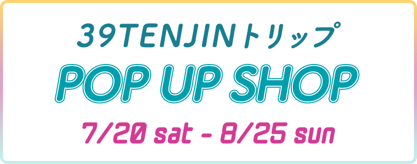 39TENJINトリップ POP UP SHOP 7/20sat-8/25sun