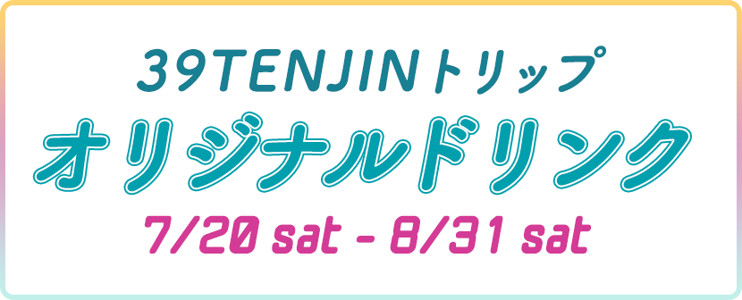 39TENJINトリップ オリジナルドリンク 7/20sat-8/31sat