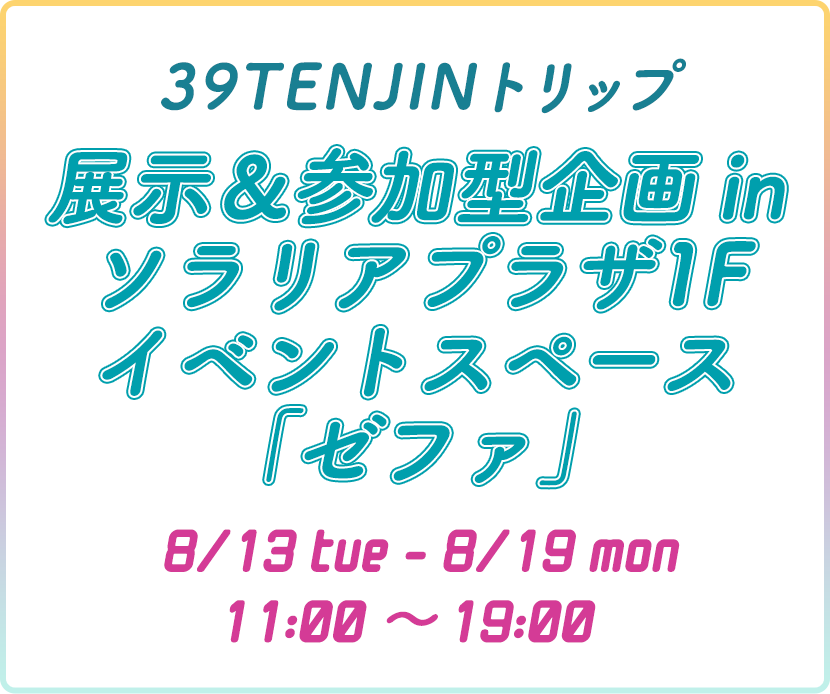 39TENJINトリップ 体験型企画inソラリアプラザ「ゼファ」 8/13mon-8/19mon 11:00~19:00
