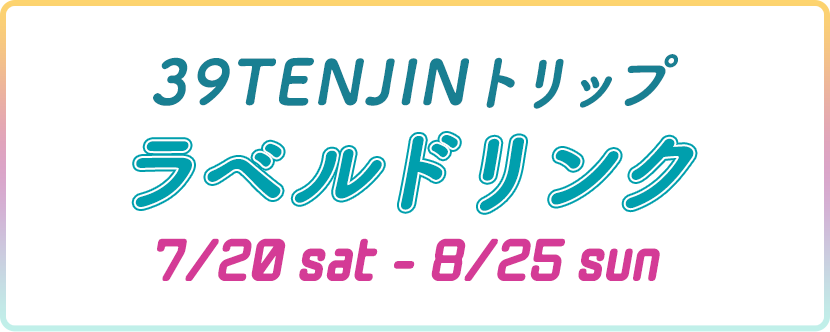 39TENJINトリップ ラベルドリンク 7/20 sat - 8/25 sat