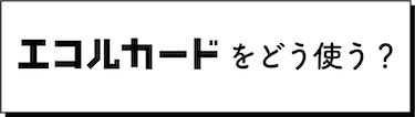 エコルカードをどう使う？