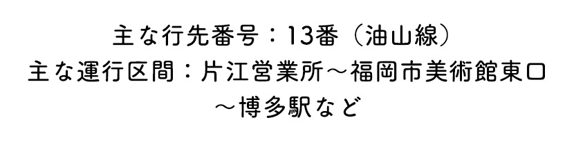 主な行先番号：13番（油山線）主な運行区間：片江営業所～福岡市美術館東口～博多駅など