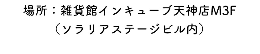 場所：雑貨館インキューブ天神店M3F（ソラリアステージビル内）