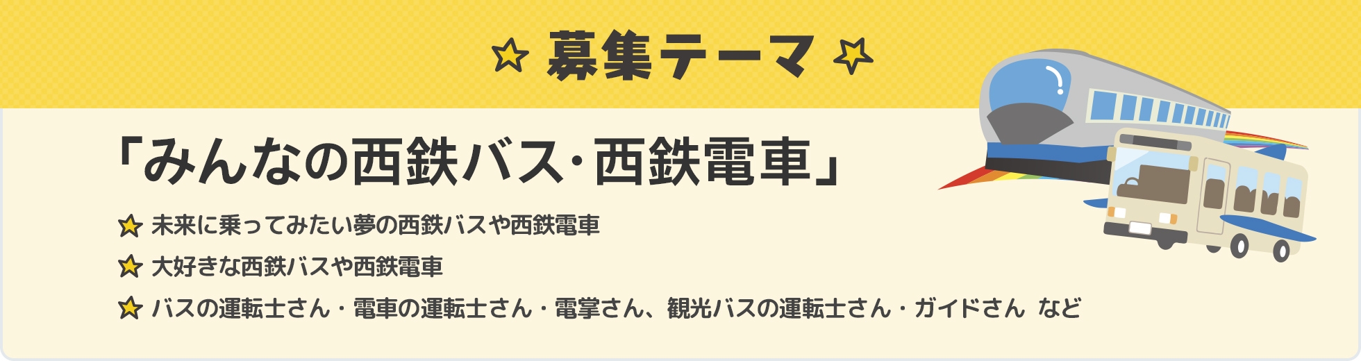 募集テーマ 「みんなの西鉄バス・西鉄電車」未来に乗ってみたい夢の西鉄バスや西鉄電車。大好きな西鉄バスや西鉄電車。バスの運転士さん・電車の運転士さん・電掌さん、観光バスの運転士さん、ガイドさん など